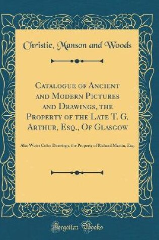 Cover of Catalogue of Ancient and Modern Pictures and Drawings, the Property of the Late T. G. Arthur, Esq., Of Glasgow: Also Water Color Drawings, the Property of Richard Martin, Esq. (Classic Reprint)