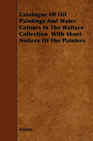 Cover of Catalogue Of Oil Paintings And Water Colours In The Wallace Collection With Short Notices Of The Painters