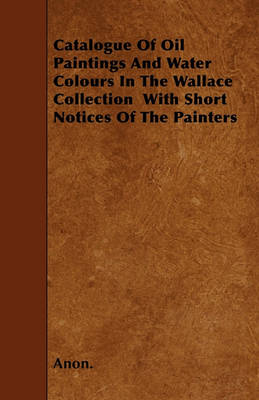 Book cover for Catalogue Of Oil Paintings And Water Colours In The Wallace Collection With Short Notices Of The Painters