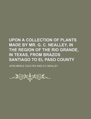 Book cover for Upon a Collection of Plants Made by Mr. G. C. Nealley, in the Region of the Rio Grande, in Texas, from Brazos Santiago to El Paso County