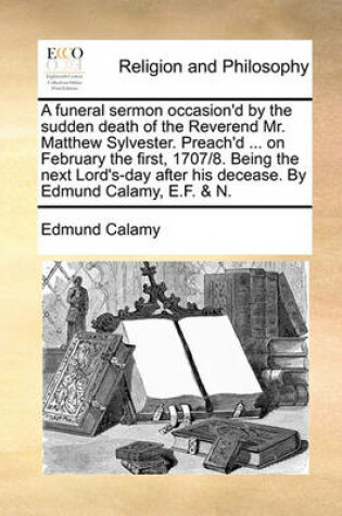 Cover of A funeral sermon occasion'd by the sudden death of the Reverend Mr. Matthew Sylvester. Preach'd ... on February the first, 1707/8. Being the next Lord's-day after his decease. By Edmund Calamy, E.F. & N.