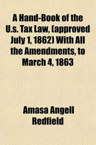 Cover of A Hand-Book of the U.S. Tax Law, (Approved July 1, 1862) with All the Amendments, to March 4, 1863; Comprising the Decisions of the Commissioner of Internal Revenue, Together with Copious Notes and Explanations for the Use of Taxpayers of Every Class, and th