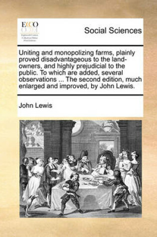 Cover of Uniting and monopolizing farms, plainly proved disadvantageous to the land-owners, and highly prejudicial to the public. To which are added, several observations ... The second edition, much enlarged and improved, by John Lewis.