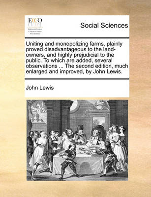Book cover for Uniting and monopolizing farms, plainly proved disadvantageous to the land-owners, and highly prejudicial to the public. To which are added, several observations ... The second edition, much enlarged and improved, by John Lewis.