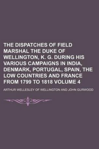 Cover of The Dispatches of Field Marshal the Duke of Wellington, K. G. During His Various Campaigns in India, Denmark, Portugal, Spain, the Low Countries and France from 1799 to 1818 Volume 4