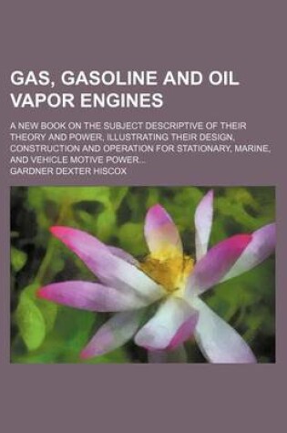 Cover of Gas, Gasoline and Oil Vapor Engines; A New Book on the Subject Descriptive of Their Theory and Power, Illustrating Their Design, Construction and Operation for Stationary, Marine, and Vehicle Motive Power