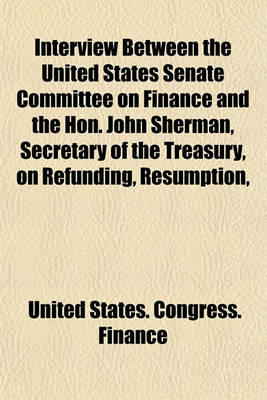 Book cover for Interview Between the United States Senate Committee on Finance and the Hon. John Sherman, Secretary of the Treasury, on Refunding, Resumption,