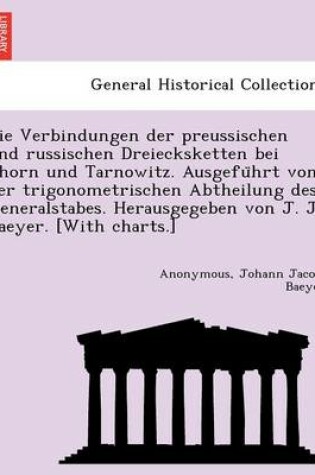 Cover of Die Verbindungen Der Preussischen Und Russischen Dreiecksketten Bei Thorn Und Tarnowitz. Ausgefu Hrt Von Der Trigonometrischen Abtheilung Des Generalstabes. Herausgegeben Von J. J. Baeyer. [With Charts.]