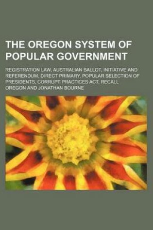 Cover of The Oregon System of Popular Government; Registration Law, Australian Ballot, Initiative and Referendum, Direct Primary, Popular Selection of Presidents, Corrupt Practices ACT, Recall