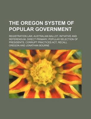 Book cover for The Oregon System of Popular Government; Registration Law, Australian Ballot, Initiative and Referendum, Direct Primary, Popular Selection of Presidents, Corrupt Practices ACT, Recall