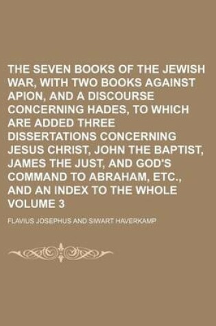 Cover of The Seven Books of the Jewish War, with Two Books Against Apion, and a Discourse Concerning Hades, to Which Are Added Three Dissertations Concerning Jesus Christ, John the Baptist, James the Just, and God's Command to Abraham, Etc., and an Index to the Vo