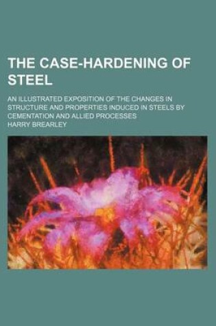 Cover of The Case-Hardening of Steel; An Illustrated Exposition of the Changes in Structure and Properties Induced in Steels by Cementation and Allied Processe