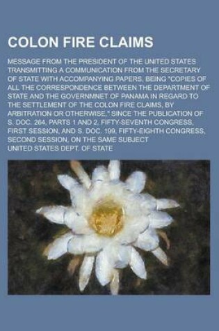 Cover of Colon Fire Claims; Message from the President of the United States Transmitting a Communication from the Secretary of State with Accompanying Papers, Being "Copies of All the Correspondence Between the Department of State and the