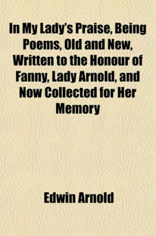 Cover of In My Lady's Praise, Being Poems, Old and New, Written to the Honour of Fanny, Lady Arnold, and Now Collected for Her Memory