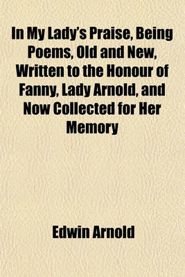 Book cover for In My Lady's Praise, Being Poems, Old and New, Written to the Honour of Fanny, Lady Arnold, and Now Collected for Her Memory
