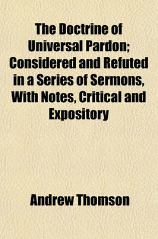 Cover of The Doctrine of Universal Pardon; Considered and Refuted in a Series of Sermons, with Notes, Critical and Expository