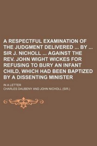 Cover of A Respectful Examination of the Judgment Delivered by Sir J. Nicholl Against the REV. John Wight Wickes for Refusing to Bury an Infant Child, Which Had Been Baptized by a Dissenting Minister; In a Letter