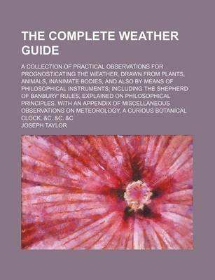 Book cover for The Complete Weather Guide; A Collection of Practical Observations for Prognosticating the Weather, Drawn from Plants, Animals, Inanimate Bodies, and Also by Means of Philosophical Instruments Including the Shepherd of Banbury' Rules, Explained on Philoso