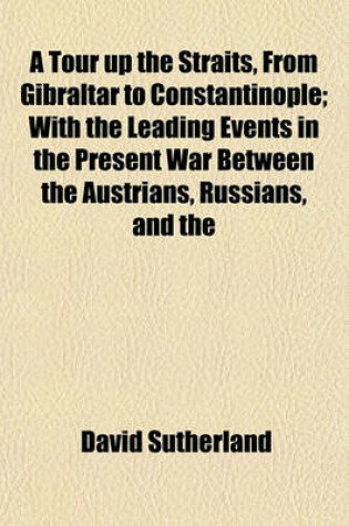 Cover of A Tour Up the Straits, from Gibraltar to Constantinople; With the Leading Events in the Present War Between the Austrians, Russians, and the Turks, to the Commencement of the Year 1789. by Captain Sutherland