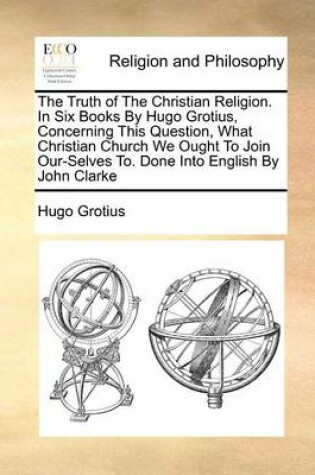 Cover of The Truth of the Christian Religion. in Six Books by Hugo Grotius, Concerning This Question, What Christian Church We Ought to Join Our-Selves To. Done Into English by John Clarke