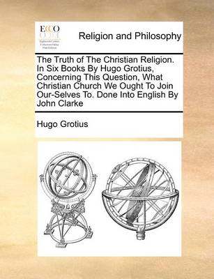 Book cover for The Truth of the Christian Religion. in Six Books by Hugo Grotius, Concerning This Question, What Christian Church We Ought to Join Our-Selves To. Done Into English by John Clarke