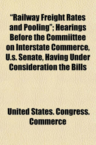 Cover of "Railway Freight Rates and Pooling"; Hearings Before the Commiittee on Interstate Commerce, U.S. Senate, Having Under Consideration the Bills