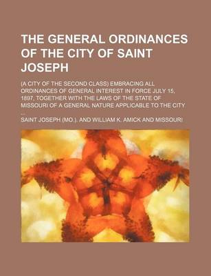 Book cover for The General Ordinances of the City of Saint Joseph; (A City of the Second Class) Embracing All Ordinances of General Interest in Force July 15, 1897, Together with the Laws of the State of Missouri of a General Nature Applicable to the