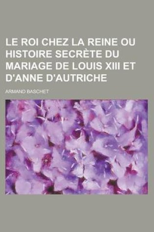 Cover of Le Roi Chez La Reine Ou Histoire Secrete Du Mariage de Louis XIII Et D'Anne D'Autriche