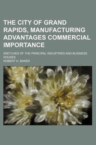 Cover of The City of Grand Rapids, Manufacturing Advantages Commercial Importance; Sketches of the Principal Industries and Business Houses