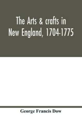 Cover of The arts & crafts in New England, 1704-1775; gleanings from Boston newspapers relating to painting, engraving, silversmiths, pewterers, clockmakers, furniture, pottery, old houses, costume, trades and occupations, &c