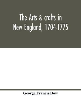 Cover of The arts & crafts in New England, 1704-1775; gleanings from Boston newspapers relating to painting, engraving, silversmiths, pewterers, clockmakers, furniture, pottery, old houses, costume, trades and occupations, &c