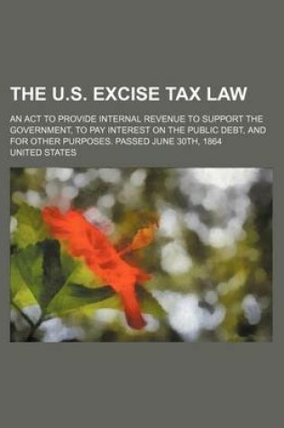 Cover of The U.S. Excise Tax Law; An ACT to Provide Internal Revenue to Support the Government, to Pay Interest on the Public Debt, and for Other Purposes. Pas