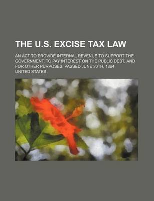 Book cover for The U.S. Excise Tax Law; An ACT to Provide Internal Revenue to Support the Government, to Pay Interest on the Public Debt, and for Other Purposes. Pas