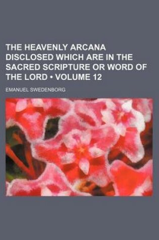 Cover of The Heavenly Arcana Disclosed Which Are in the Sacred Scripture or Word of the Lord (Volume 12)