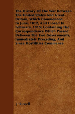 Cover of The History Of The War Between The United States And Great-Britain, Which Commenced In June, 1812, And Closed In February, 1815; Containing The Correspondence Which Passed Between The Two Governments, Immediately Preceding, And Since Hostilities Commence