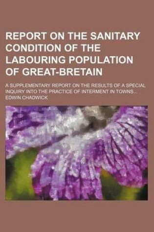 Cover of Report on the Sanitary Condition of the Labouring Population of Great-Bretain; A Supplementary Report on the Results of a Special Inquiry Into the Practice of Interment in Towns...