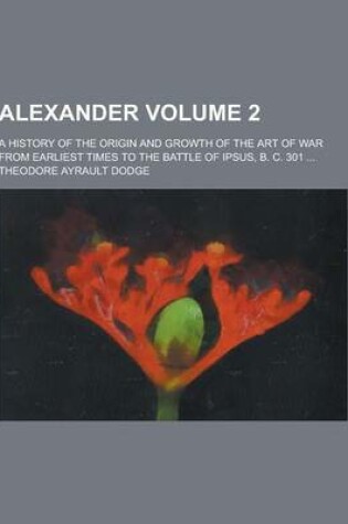 Cover of Alexander; A History of the Origin and Growth of the Art of War from Earliest Times to the Battle of Ipsus, B. C. 301 ... Volume 2