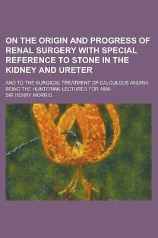 Cover of On the Origin and Progress of Renal Surgery with Special Reference to Stone in the Kidney and Ureter; And to the Surgical Treatment of Calculous Anuri