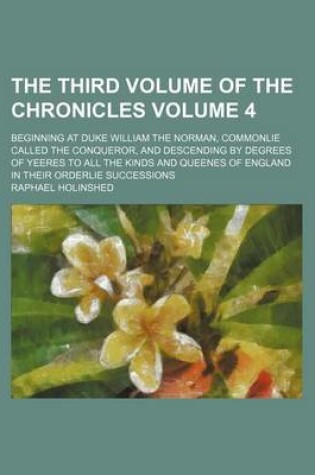 Cover of The Third Volume of the Chronicles Volume 4; Beginning at Duke William the Norman, Commonlie Called the Conqueror, and Descending by Degrees of Yeeres to All the Kinds and Queenes of England in Their Orderlie Successions