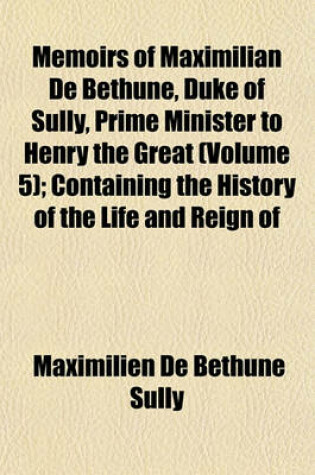 Cover of Memoirs of Maximilian de Bethune, Duke of Sully, Prime Minister to Henry the Great (Volume 5); Containing the History of the Life and Reign of