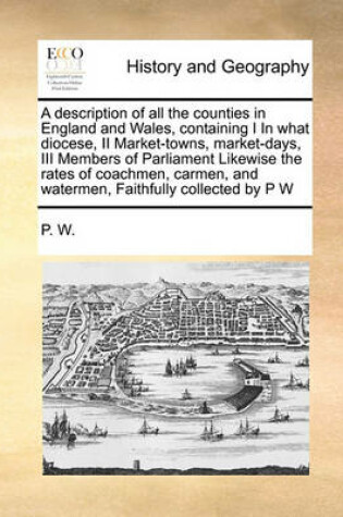 Cover of A description of all the counties in England and Wales, containing I In what diocese, II Market-towns, market-days, III Members of Parliament Likewise the rates of coachmen, carmen, and watermen, Faithfully collected by P W