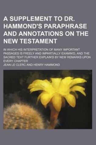 Cover of A Supplement to Dr. Hammond's Paraphrase and Annotations on the New Testament; In Which His Interpretation of Many Important Passages Is Freely and Impartially Examin'd, and the Sacred Text Further Explain'd by New Remarks Upon Every Chapter