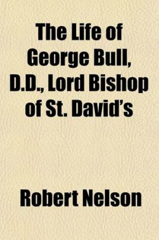 Cover of The Life of George Bull, D.D., Lord Bishop of St. David's; With the History of Those Controversies in Which He Was Engaged, and an Abstract of Those Fundamental Doctrines Which He Maintained and Defended in the Latin Tongue