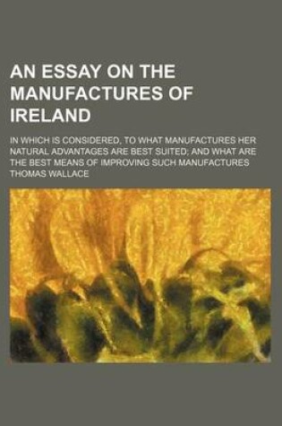 Cover of An Essay on the Manufactures of Ireland; In Which Is Considered, to What Manufactures Her Natural Advantages Are Best Suited and What Are the Best Means of Improving Such Manufactures