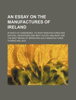Book cover for An Essay on the Manufactures of Ireland; In Which Is Considered, to What Manufactures Her Natural Advantages Are Best Suited and What Are the Best Means of Improving Such Manufactures