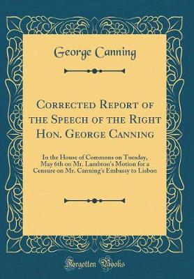 Book cover for Corrected Report of the Speech of the Right Hon. George Canning: In the House of Commons on Tuesday, May 6th on Mr. Lambton's Motion for a Censure on Mr. Canning's Embassy to Lisbon (Classic Reprint)