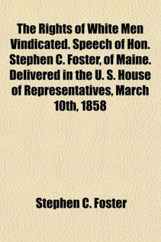 Cover of The Rights of White Men Vindicated. Speech of Hon. Stephen C. Foster, of Maine. Delivered in the U. S. House of Representatives, March 10th, 1858