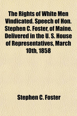 Book cover for The Rights of White Men Vindicated. Speech of Hon. Stephen C. Foster, of Maine. Delivered in the U. S. House of Representatives, March 10th, 1858