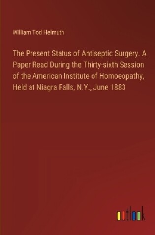 Cover of The Present Status of Antiseptic Surgery. A Paper Read During the Thirty-sixth Session of the American Institute of Homoeopathy, Held at Niagra Falls, N.Y., June 1883