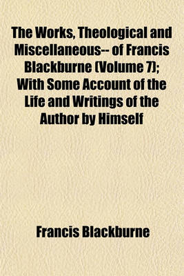 Book cover for The Works, Theological and Miscellaneous-- Of Francis Blackburne (Volume 7); With Some Account of the Life and Writings of the Author by Himself